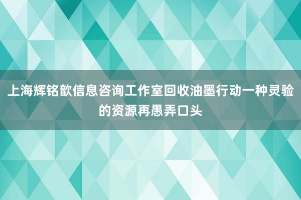 上海辉铭歆信息咨询工作室回收油墨行动一种灵验的资源再愚弄口头